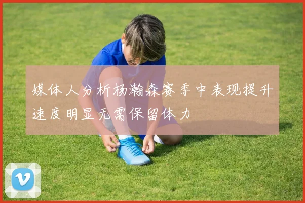 媒体人分析杨瀚森赛季中表现提升速度明显无需保留体力