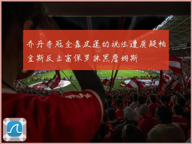 乔丹夺冠全靠皮蓬的说法遭质疑帕金斯反击富保罗抹黑詹姆斯