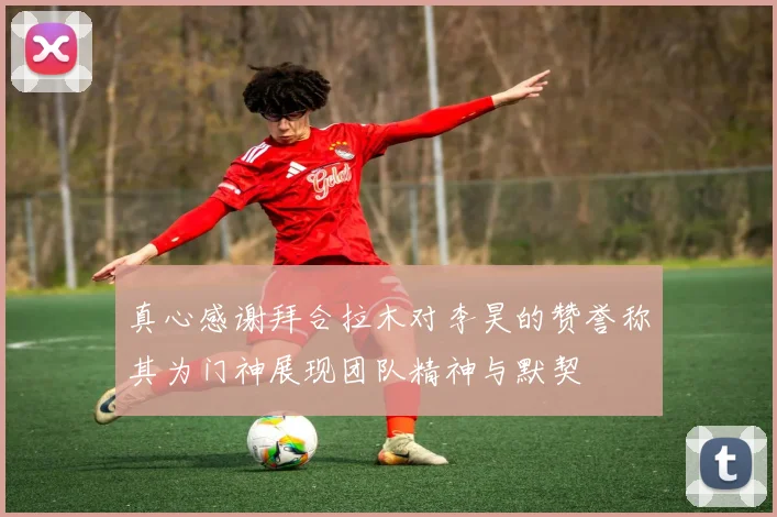 真心感谢拜合拉木对李昊的赞誉称其为门神展现团队精神与默契