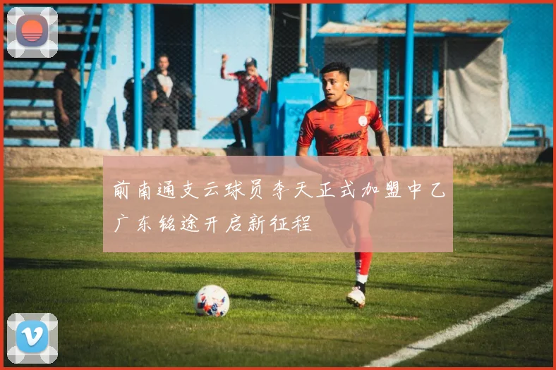 前南通支云球员李天正式加盟中乙广东铭途开启新征程