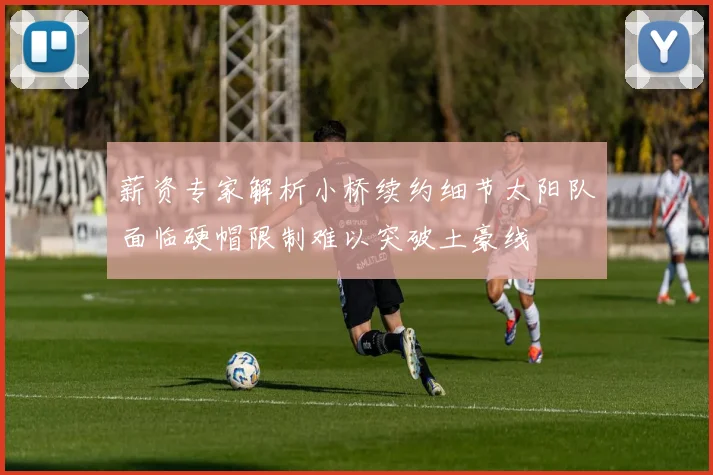 薪资专家解析小桥续约细节太阳队面临硬帽限制难以突破土豪线