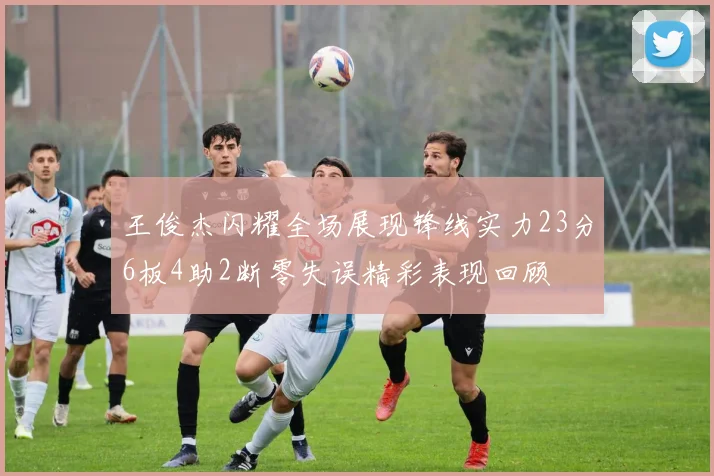 王俊杰闪耀全场展现锋线实力23分6板4助2断零失误精彩表现回顾