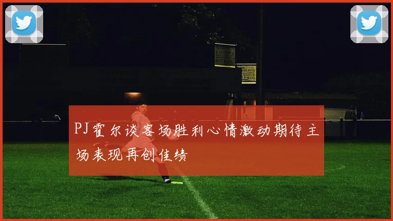 PJ霍尔谈客场胜利心情激动期待主场表现再创佳绩