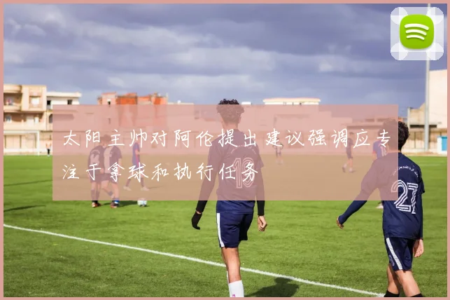 太阳主帅对阿伦提出建议强调应专注于拿球和执行任务