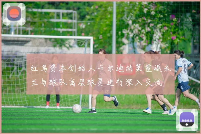 红鸟资本创始人卡尔迪纳莱重返米兰与球队高层球员进行深入交流