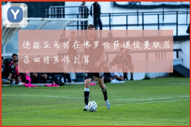 德赫亚或将在佛罗伦萨退役曼联若召回将另作打算