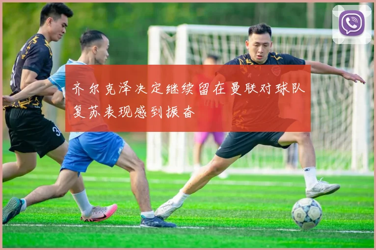 齐尔克泽决定继续留在曼联对球队复苏表现感到振奋