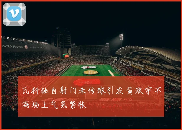 瓦科独自射门未传球引发黄政宇不满场上气氛紧张