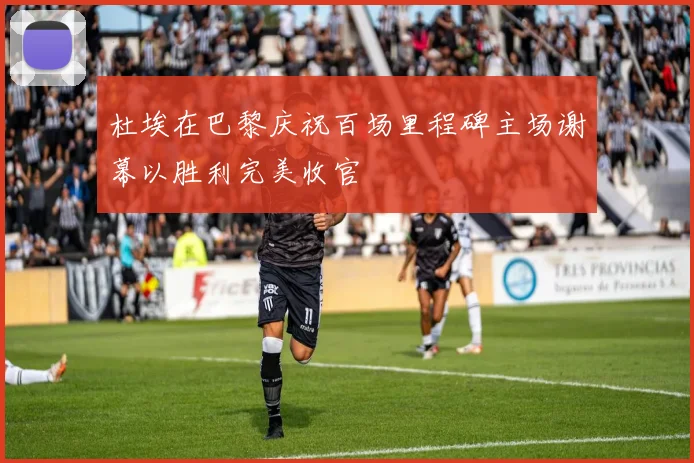 杜埃在巴黎庆祝百场里程碑主场谢幕以胜利完美收官