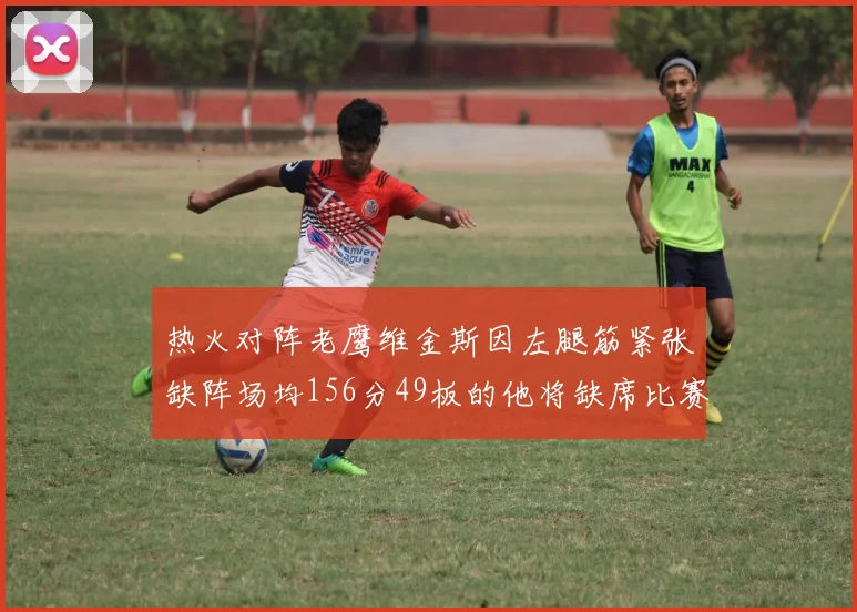 热火对阵老鹰维金斯因左腿筋紧张缺阵场均156分49板的他将缺席比赛