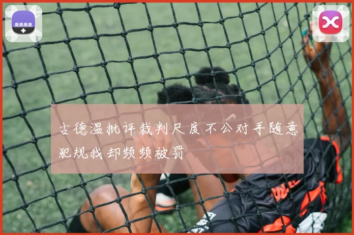 古德温批评裁判尺度不公对手随意犯规我却频频被罚