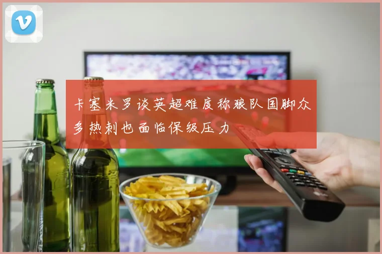 卡塞米罗谈英超难度称狼队国脚众多热刺也面临保级压力