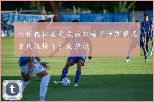 杰伦格林接受采访时被罗伊斯奥尼尔庆祝撞飞引发热议
