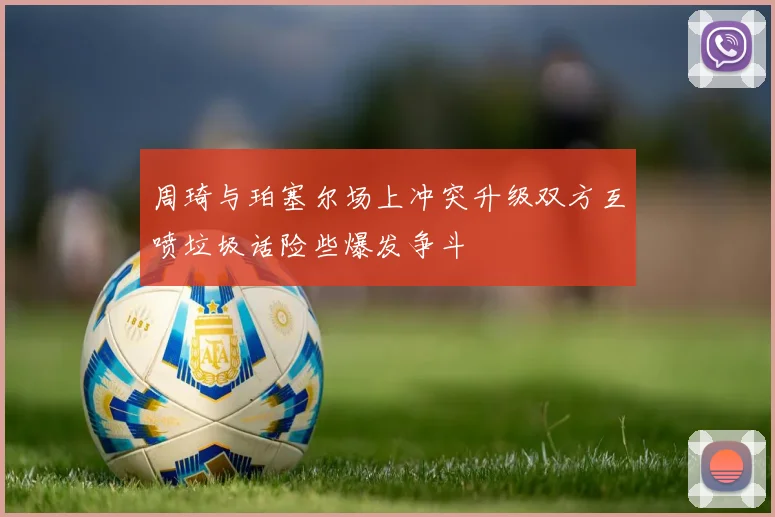 周琦与珀塞尔场上冲突升级双方互喷垃圾话险些爆发争斗