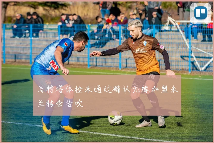 马特塔体检未通过确认无缘加盟米兰转会告吹