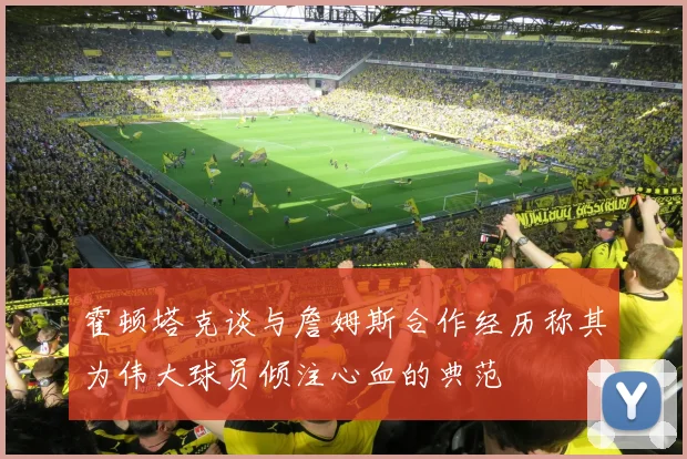 霍顿塔克谈与詹姆斯合作经历称其为伟大球员倾注心血的典范