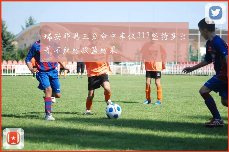 瑞安邓恩三分命中率仅317坚持多出手不纠结投篮结果